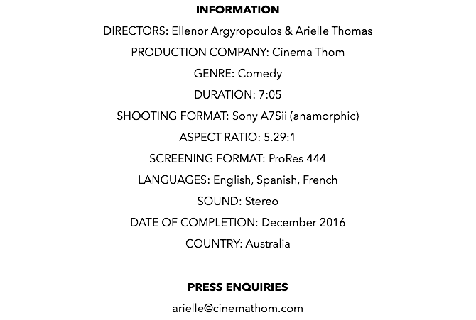 INFORMATION DIRECTORS: Ellenor Argyropoulos & Arielle Thomas PRODUCTION COMPANY: Cinema Thom GENRE: Comedy DURATION: 7:05 SHOOTING FORMAT: Sony A7Sii (anamorphic) ASPECT RATIO: 5.29:1 SCREENING FORMAT: ProRes 444 LANGUAGES: English, Spanish, French SOUND: Stereo DATE OF COMPLETION: December 2016 COUNTRY: Australia PRESS ENQUIRIES arielle@cinemathom.com